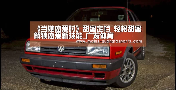 《当她恋爱时》甜蜜定档 轻松甜蜜解锁恋爱新技能_广发体育(图4) 广发(中国)