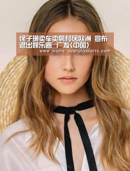 徐子珊卖车卖房移居欧洲 宣布退出娱乐圈-广发(中国)(图1) 广发(中国)